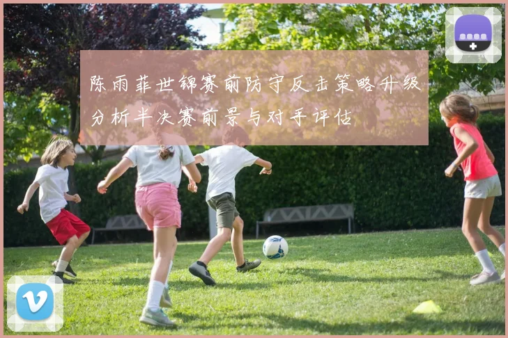陈雨菲世锦赛前防守反击策略升级分析半决赛前景与对手评估