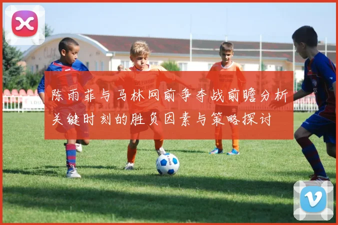 陈雨菲与马林网前争夺战前瞻分析关键时刻的胜负因素与策略探讨