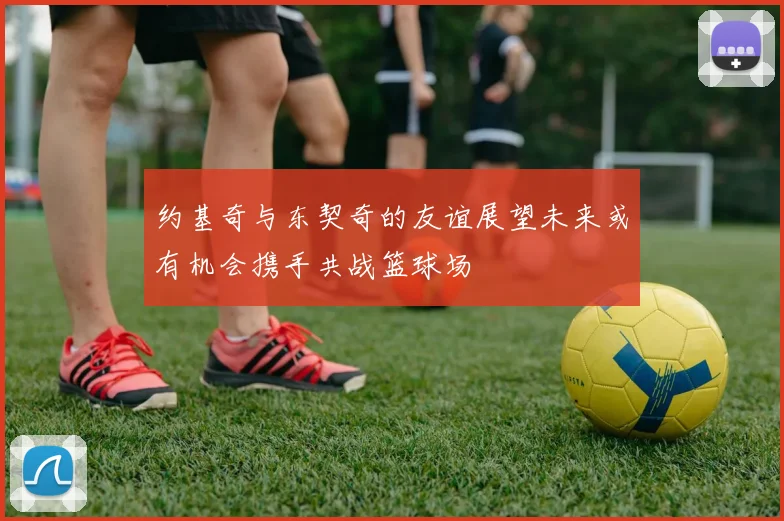 约基奇与东契奇的友谊展望未来或有机会携手共战篮球场